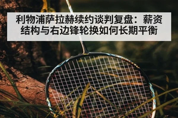 利物浦萨拉赫续约谈判复盘:薪资结构与右边锋轮换如何长期平衡
