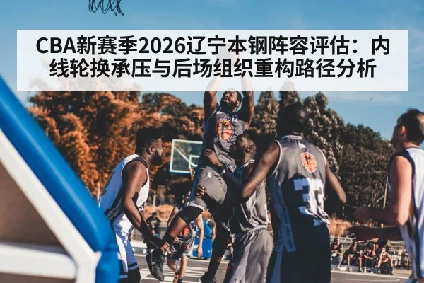 CBA新赛季2026辽宁本钢阵容评估：内线轮换承压与后场组织重构路径分析
